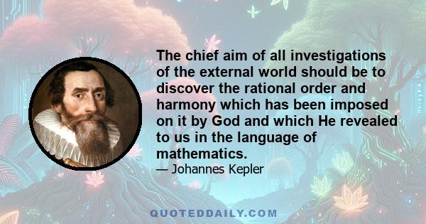 The chief aim of all investigations of the external world should be to discover the rational order and harmony which has been imposed on it by God and which He revealed to us in the language of mathematics.