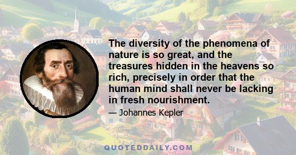 The diversity of the phenomena of nature is so great, and the treasures hidden in the heavens so rich, precisely in order that the human mind shall never be lacking in fresh nourishment.