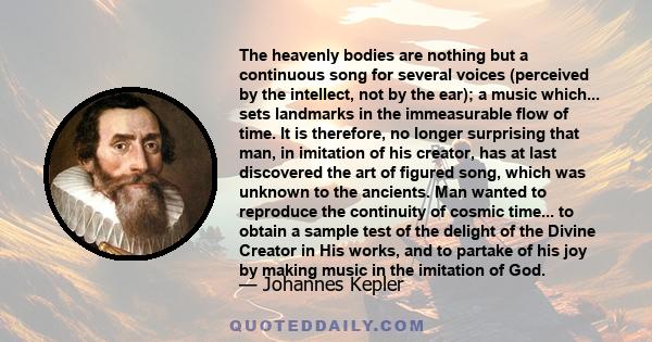 The heavenly bodies are nothing but a continuous song for several voices (perceived by the intellect, not by the ear); a music which... sets landmarks in the immeasurable flow of time. It is therefore, no longer