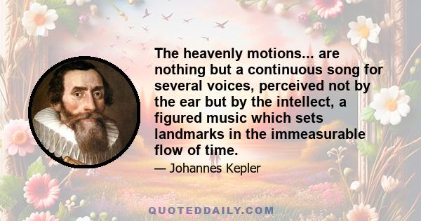 The heavenly motions... are nothing but a continuous song for several voices, perceived not by the ear but by the intellect, a figured music which sets landmarks in the immeasurable flow of time.