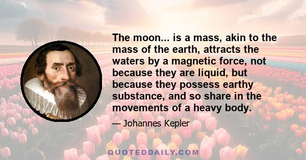 The moon... is a mass, akin to the mass of the earth, attracts the waters by a magnetic force, not because they are liquid, but because they possess earthy substance, and so share in the movements of a heavy body.