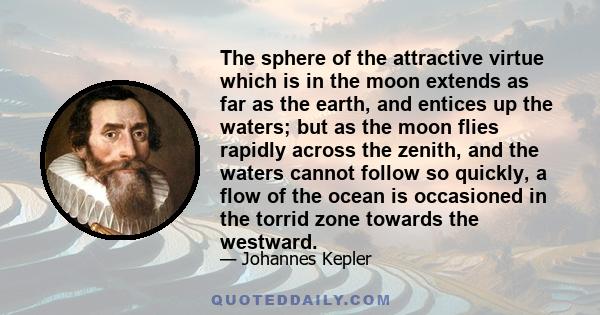 The sphere of the attractive virtue which is in the moon extends as far as the earth, and entices up the waters; but as the moon flies rapidly across the zenith, and the waters cannot follow so quickly, a flow of the