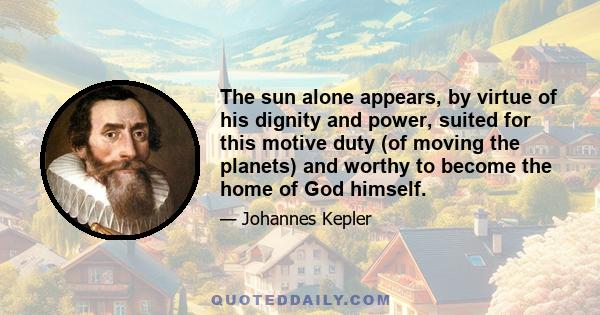 The sun alone appears, by virtue of his dignity and power, suited for this motive duty (of moving the planets) and worthy to become the home of God himself.