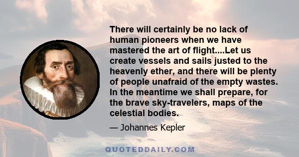 There will certainly be no lack of human pioneers when we have mastered the art of flight....Let us create vessels and sails justed to the heavenly ether, and there will be plenty of people unafraid of the empty wastes. 