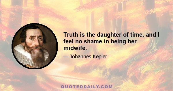 Truth is the daughter of time, and I feel no shame in being her midwife.