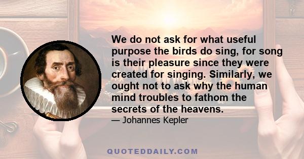 We do not ask for what useful purpose the birds do sing, for song is their pleasure since they were created for singing. Similarly, we ought not to ask why the human mind troubles to fathom the secrets of the heavens.