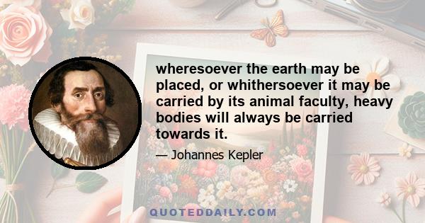 wheresoever the earth may be placed, or whithersoever it may be carried by its animal faculty, heavy bodies will always be carried towards it.