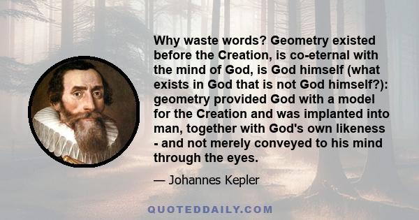 Why waste words? Geometry existed before the Creation, is co-eternal with the mind of God, is God himself (what exists in God that is not God himself?): geometry provided God with a model for the Creation and was