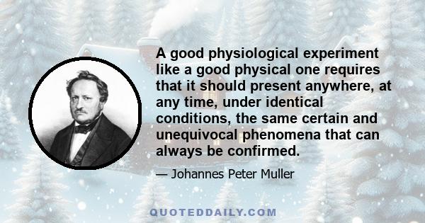 A good physiological experiment like a good physical one requires that it should present anywhere, at any time, under identical conditions, the same certain and unequivocal phenomena that can always be confirmed.