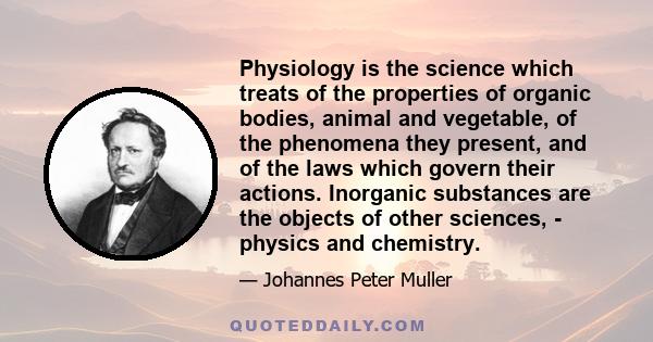 Physiology is the science which treats of the properties of organic bodies, animal and vegetable, of the phenomena they present, and of the laws which govern their actions. Inorganic substances are the objects of other