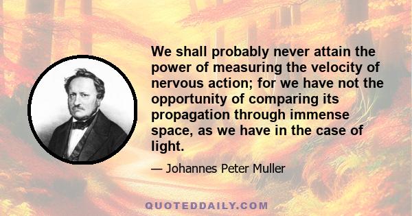 We shall probably never attain the power of measuring the velocity of nervous action; for we have not the opportunity of comparing its propagation through immense space, as we have in the case of light.