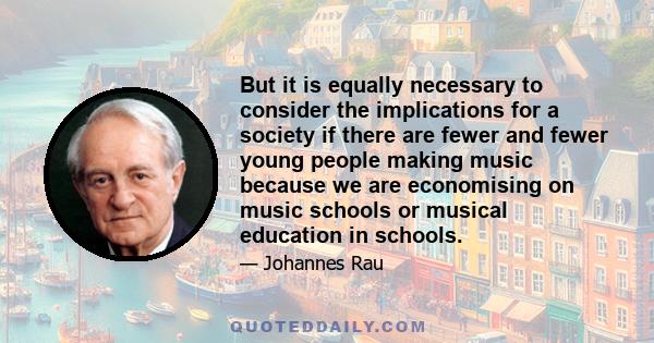 But it is equally necessary to consider the implications for a society if there are fewer and fewer young people making music because we are economising on music schools or musical education in schools.