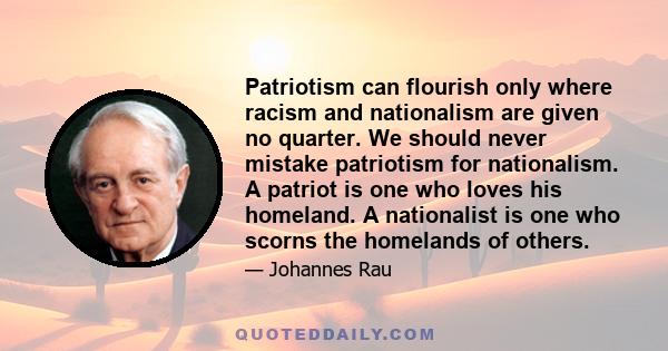 Patriotism can flourish only where racism and nationalism are given no quarter. We should never mistake patriotism for nationalism. A patriot is one who loves his homeland. A nationalist is one who scorns the homelands