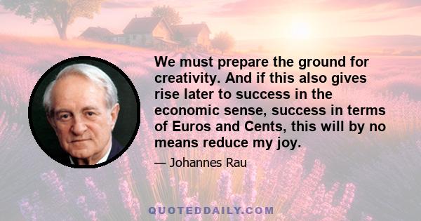 We must prepare the ground for creativity. And if this also gives rise later to success in the economic sense, success in terms of Euros and Cents, this will by no means reduce my joy.