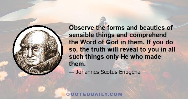 Observe the forms and beauties of sensible things and comprehend the Word of God in them. If you do so, the truth will reveal to you in all such things only He who made them.