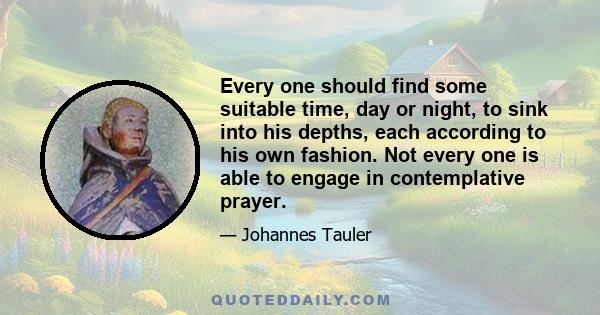 Every one should find some suitable time, day or night, to sink into his depths, each according to his own fashion. Not every one is able to engage in contemplative prayer.