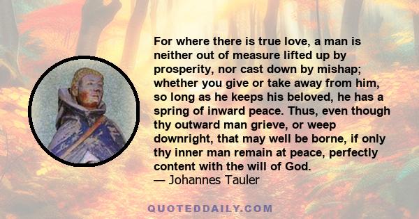 For where there is true love, a man is neither out of measure lifted up by prosperity, nor cast down by mishap; whether you give or take away from him, so long as he keeps his beloved, he has a spring of inward peace.