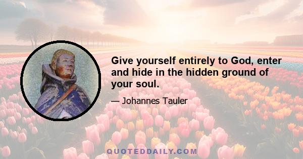 Give yourself entirely to God, enter and hide in the hidden ground of your soul.