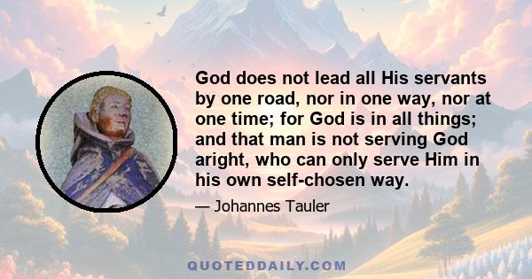 God does not lead all His servants by one road, nor in one way, nor at one time; for God is in all things; and that man is not serving God aright, who can only serve Him in his own self-chosen way.