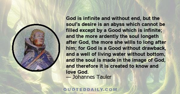 God is infinite and without end, but the soul's desire is an abyss which cannot be filled except by a Good which is infinite; and the more ardently the soul longeth after God, the more she wills to long after him; for