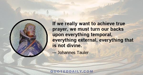 If we really want to achieve true prayer, we must turn our backs upon everything temporal, everything external, everything that is not divine.