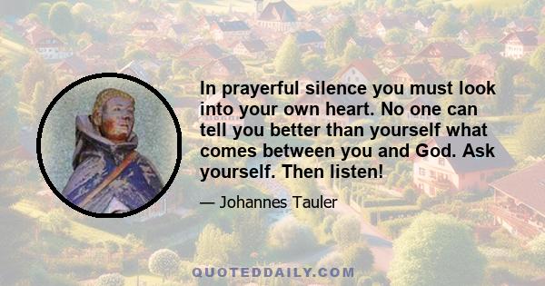 In prayerful silence you must look into your own heart. No one can tell you better than yourself what comes between you and God. Ask yourself. Then listen!