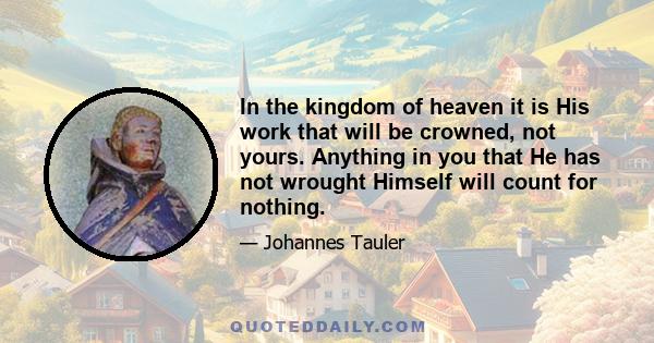 In the kingdom of heaven it is His work that will be crowned, not yours. Anything in you that He has not wrought Himself will count for nothing.