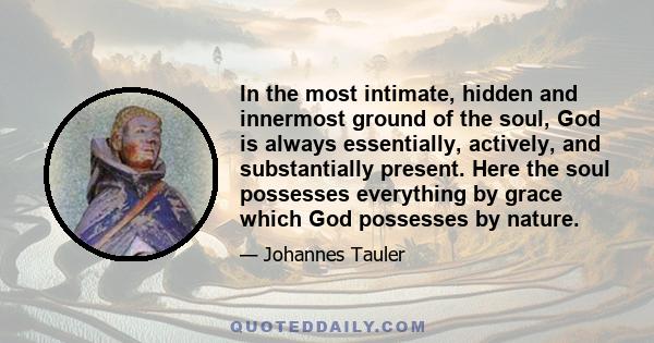 In the most intimate, hidden and innermost ground of the soul, God is always essentially, actively, and substantially present. Here the soul possesses everything by grace which God possesses by nature.