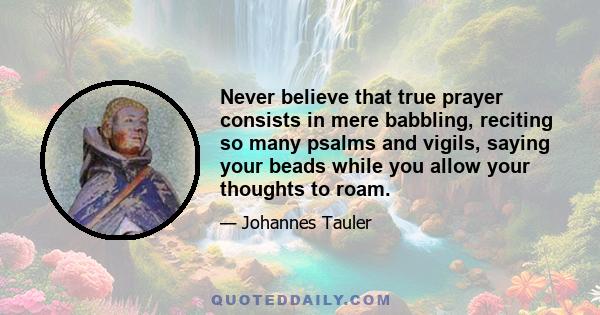 Never believe that true prayer consists in mere babbling, reciting so many psalms and vigils, saying your beads while you allow your thoughts to roam.