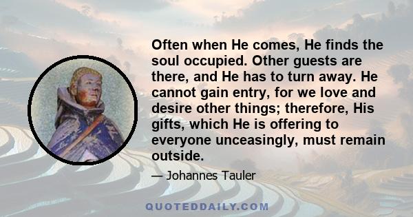 Often when He comes, He finds the soul occupied. Other guests are there, and He has to turn away. He cannot gain entry, for we love and desire other things; therefore, His gifts, which He is offering to everyone