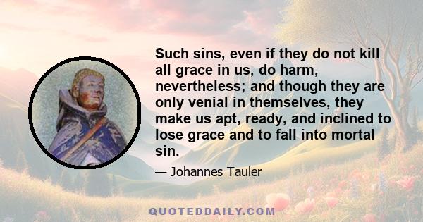 Such sins, even if they do not kill all grace in us, do harm, nevertheless; and though they are only venial in themselves, they make us apt, ready, and inclined to lose grace and to fall into mortal sin.