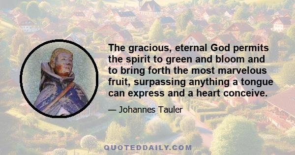 The gracious, eternal God permits the spirit to green and bloom and to bring forth the most marvelous fruit, surpassing anything a tongue can express and a heart conceive.