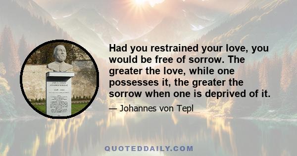 Had you restrained your love, you would be free of sorrow. The greater the love, while one possesses it, the greater the sorrow when one is deprived of it.