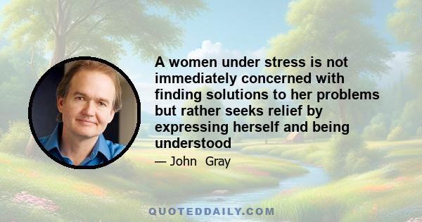 A women under stress is not immediately concerned with finding solutions to her problems but rather seeks relief by expressing herself and being understood