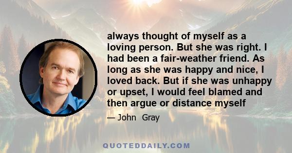 always thought of myself as a loving person. But she was right. I had been a fair-weather friend. As long as she was happy and nice, I loved back. But if she was unhappy or upset, I would feel blamed and then argue or