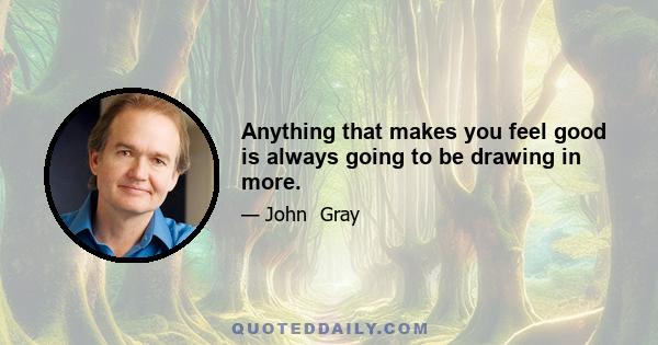 Anything that makes you feel good is always going to be drawing in more.