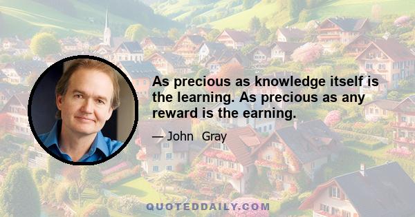 As precious as knowledge itself is the learning. As precious as any reward is the earning.