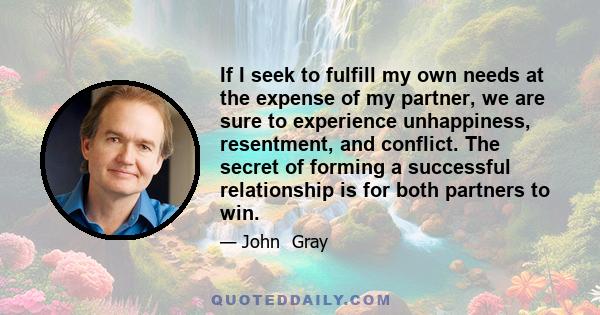 If I seek to fulfill my own needs at the expense of my partner, we are sure to experience unhappiness, resentment, and conflict. The secret of forming a successful relationship is for both partners to win.