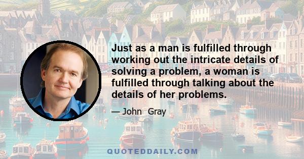 Just as a man is fulfilled through working out the intricate details of solving a problem, a woman is fulfilled through talking about the details of her problems.