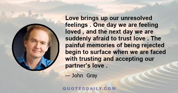 Love brings up our unresolved feelings . One day we are feeling loved , and the next day we are suddenly afraid to trust love . The painful memories of being rejected begin to surface when we are faced with trusting and 