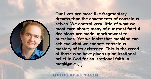 Our lives are more like fragmentary dreams than the enactments of conscious selves. We control very little of what we most care about; many of our most fateful decisions are made unbeknownst to ourselves. Yet we insist