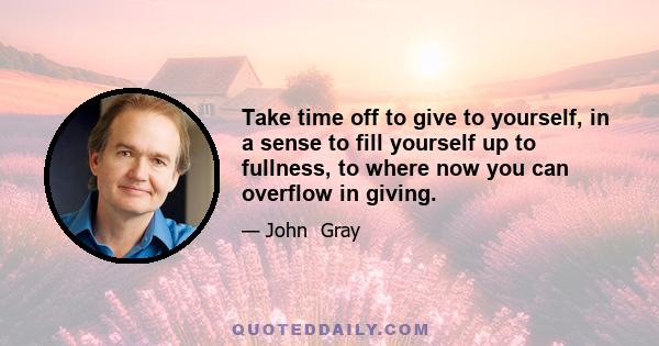 Take time off to give to yourself, in a sense to fill yourself up to fullness, to where now you can overflow in giving.