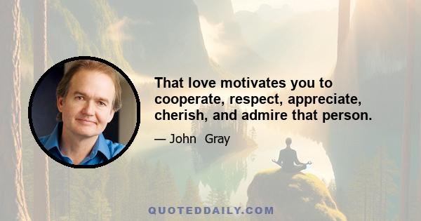 That love motivates you to cooperate, respect, appreciate, cherish, and admire that person.