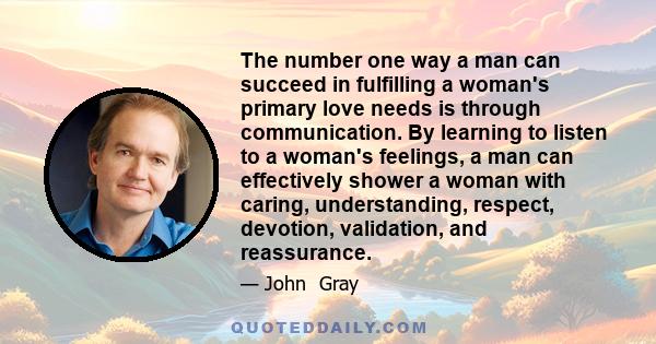 The number one way a man can succeed in fulfilling a woman's primary love needs is through communication. By learning to listen to a woman's feelings, a man can effectively shower a woman with caring, understanding,