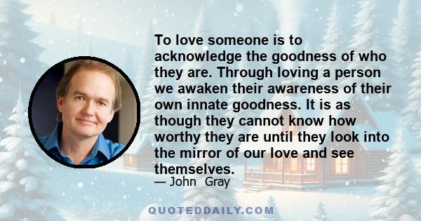 To love someone is to acknowledge the goodness of who they are. Through loving a person we awaken their awareness of their own innate goodness. It is as though they cannot know how worthy they are until they look into