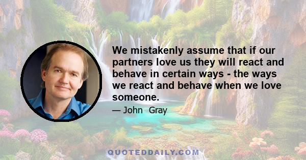 We mistakenly assume that if our partners love us they will react and behave in certain ways - the ways we react and behave when we love someone.