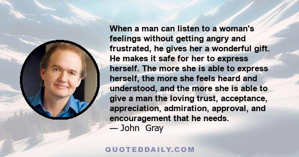 When a man can listen to a woman's feelings without getting angry and frustrated, he gives her a wonderful gift. He makes it safe for her to express herself. The more she is able to express herself, the more she feels