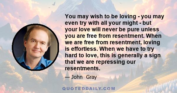 You may wish to be loving - you may even try with all your might - but your love will never be pure unless you are free from resentment. When we are free from resentment, loving is effortless. When we have to try hard