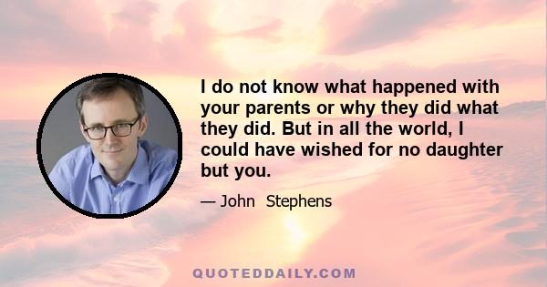 I do not know what happened with your parents or why they did what they did. But in all the world, I could have wished for no daughter but you.