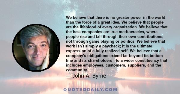 We believe that there is no greater power in the world than the force of a great idea. We believe that people are the lifeblood of every organization. We believe that the best companies are true meritocracies, where